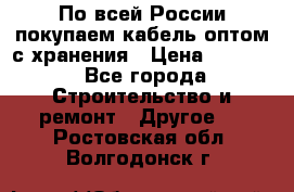 По всей России покупаем кабель оптом с хранения › Цена ­ 1 000 - Все города Строительство и ремонт » Другое   . Ростовская обл.,Волгодонск г.